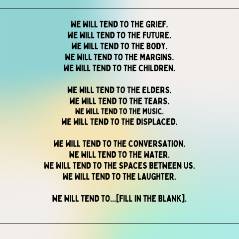 Text over tie-dye: we will tend to the grief. We will tend to the future. We will tend to the body. We will tend to the margins. We will tend to the children. We will tend to the elders. We will tend to the tears. We will tend to the music. We will tend to the displaced. We will tend to the conversation. We will tend to the water. We will tend to the spaces between us. We will tend to the laughter. We will tend to... [fill in the blank].